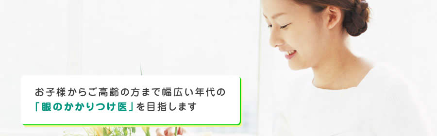 お子様からご高齢の方まで幅広い年代の「眼のかかりつけ医」を目指します
